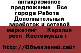 антикризисное предложение - Все города Работа » Дополнительный заработок и сетевой маркетинг   . Карелия респ.,Костомукша г.